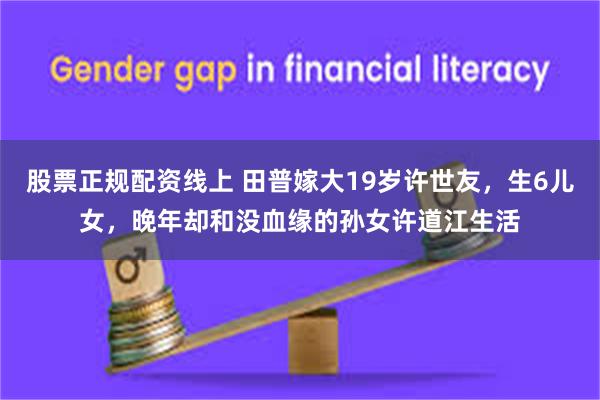 股票正规配资线上 田普嫁大19岁许世友，生6儿女，晚年却和没血缘的孙女许道江生活