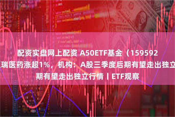 配资实盘网上配资 A50ETF基金（159592）交投活跃，恒瑞医药涨超1%，机构：A股三季度后期有望走出独立行情丨ETF观察