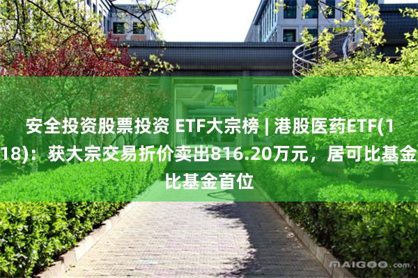 安全投资股票投资 ETF大宗榜 | 港股医药ETF(159718)：获大宗交易折价卖出816.20万元，居可比基金首位