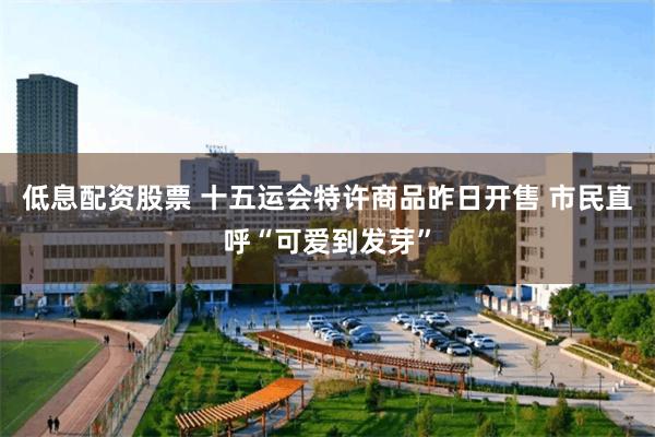 低息配资股票 十五运会特许商品昨日开售 市民直呼“可爱到发芽”
