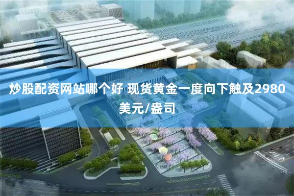 炒股配资网站哪个好 现货黄金一度向下触及2980美元/盎司