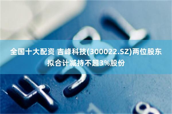 全国十大配资 吉峰科技(300022.SZ)两位股东拟合计减持不超3%股份