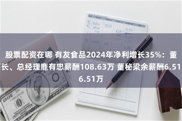 股票配资在哪 有友食品2024年净利增长35%：董事长、总经理鹿有忠薪酬108.63万 董秘梁余薪酬6.51万