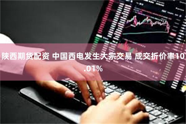 陕西期货配资 中国西电发生大宗交易 成交折价率10.01%