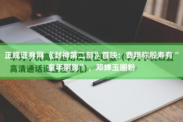 正规证券网 《封神第二部》首映：费翔称殷寿有“童年阴影” ，邓婵玉圈粉