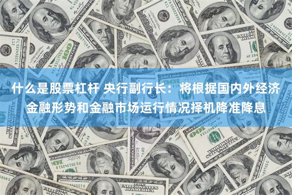 什么是股票杠杆 央行副行长：将根据国内外经济金融形势和金融市场运行情况择机降准降息