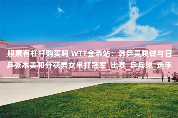 股票有杠杆购买吗 WTT金奈站：韩乒吴晙诚与日乒张本美和分获男女单打冠军_比赛_乒乓球_选手