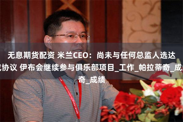 无息期货配资 米兰CEO：尚未与任何总监人选达成协议 伊布会继续参与俱乐部项目_工作_帕拉蒂奇_成绩