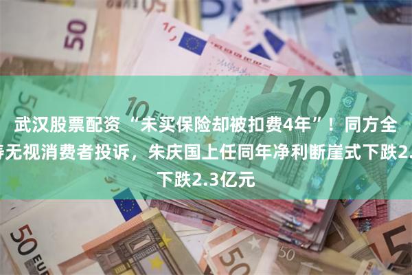 武汉股票配资 “未买保险却被扣费4年”！同方全球人寿无视消费者投诉，朱庆国上任同年净利断崖式下跌2.3亿元