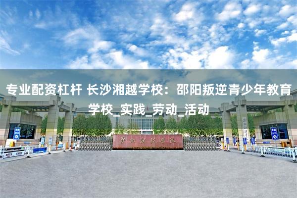 专业配资杠杆 长沙湘越学校：邵阳叛逆青少年教育学校_实践_劳动_活动