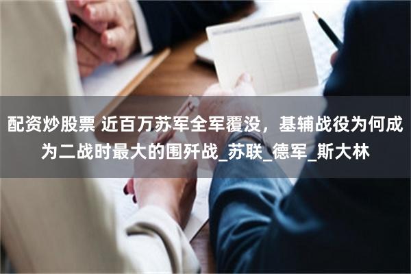 配资炒股票 近百万苏军全军覆没，基辅战役为何成为二战时最大的围歼战_苏联_德军_斯大林