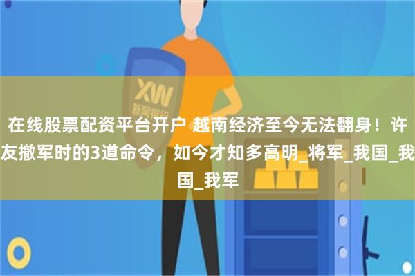 在线股票配资平台开户 越南经济至今无法翻身！许世友撤军时的3道命令，如今才知多高明_将军_我国_我军