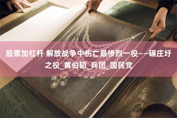 股票加杠杆 解放战争中伤亡最惨烈一役——碾庄圩之役_黄伯韬_兵团_国民党