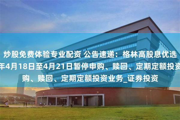炒股免费体验专业配资 公告速递：格林高股息优选混合基金2025年4月18日至4月21日暂停申购、赎回、定期定额投资业务_证券投资