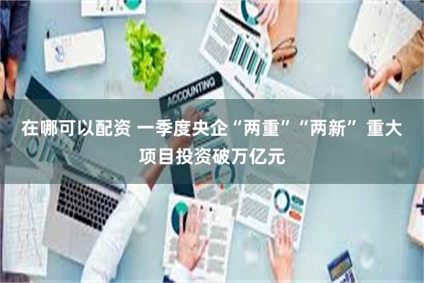 在哪可以配资 一季度央企“两重”“两新” 重大项目投资破万亿元