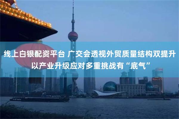 线上白银配资平台 广交会透视外贸质量结构双提升 以产业升级应对多重挑战有“底气”