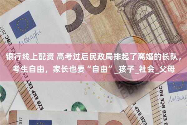 银行线上配资 高考过后民政局排起了离婚的长队，考生自由，家长也要“自由”_孩子_社会_父母