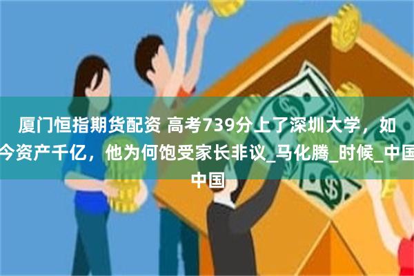 厦门恒指期货配资 高考739分上了深圳大学，如今资产千亿，他为何饱受家长非议_马化腾_时候_中国