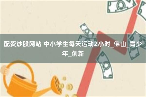 配资炒股网站 中小学生每天运动2小时_佛山_青少年_创新