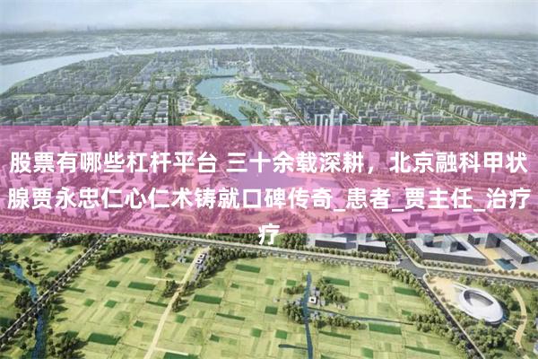 股票有哪些杠杆平台 三十余载深耕，北京融科甲状腺贾永忠仁心仁术铸就口碑传奇_患者_贾主任_治疗