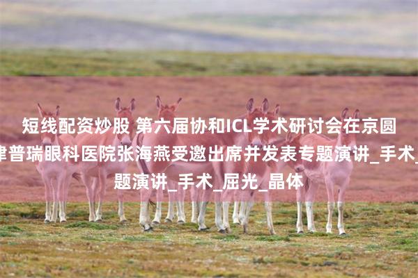 短线配资炒股 第六届协和ICL学术研讨会在京圆满举行 天津普瑞眼科医院张海燕受邀出席并发表专题演讲_手术_屈光_晶体