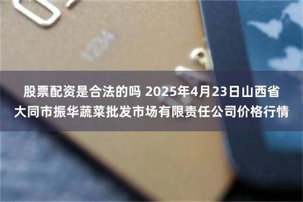 股票配资是合法的吗 2025年4月23日山西省大同市振华蔬菜批发市场有限责任公司价格行情