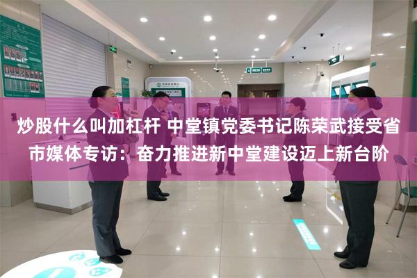 炒股什么叫加杠杆 中堂镇党委书记陈荣武接受省市媒体专访：奋力推进新中堂建设迈上新台阶