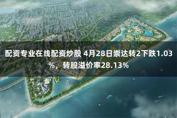 配资专业在线配资炒股 4月28日崇达转2下跌1.03%，转股溢价率28.13%