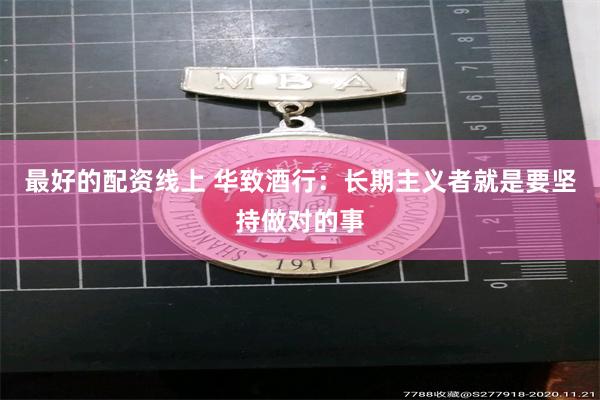 最好的配资线上 华致酒行：长期主义者就是要坚持做对的事