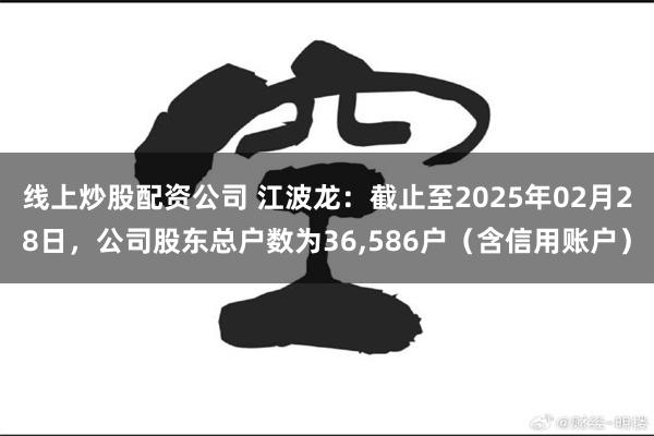 线上炒股配资公司 江波龙：截止至2025年02月28日，公司股东总户数为36,586户（含信用账户）