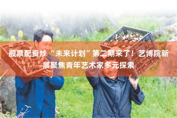 股票配资炒 “未来计划”第二期来了！艺博院新展聚焦青年艺术家多元探索