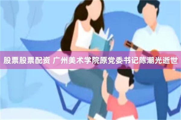 股票股票配资 广州美术学院原党委书记陈潮光逝世