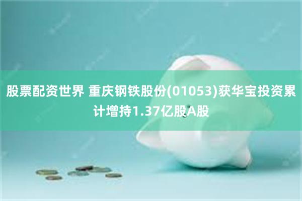 股票配资世界 重庆钢铁股份(01053)获华宝投资累计增持1.37亿股A股