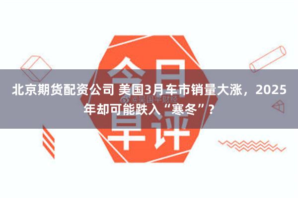 北京期货配资公司 美国3月车市销量大涨，2025年却可能跌入“寒冬”？