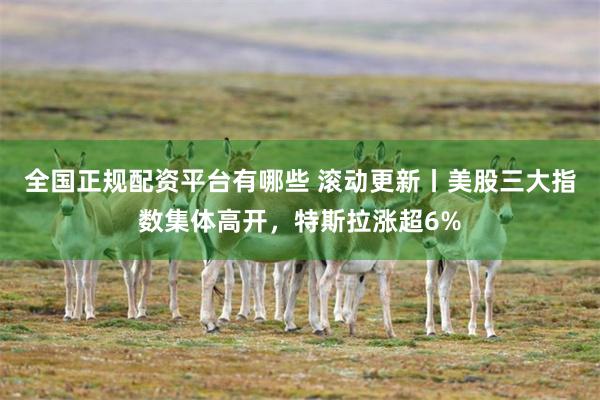 全国正规配资平台有哪些 滚动更新丨美股三大指数集体高开，特斯拉涨超6%