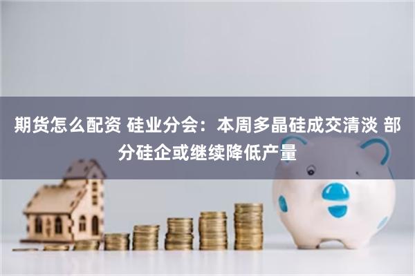 期货怎么配资 硅业分会：本周多晶硅成交清淡 部分硅企或继续降低产量