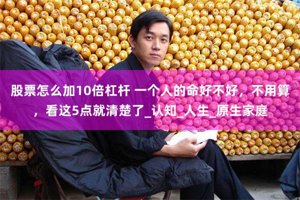 股票怎么加10倍杠杆 一个人的命好不好，不用算，看这5点就清楚了_认知_人生_原生家庭