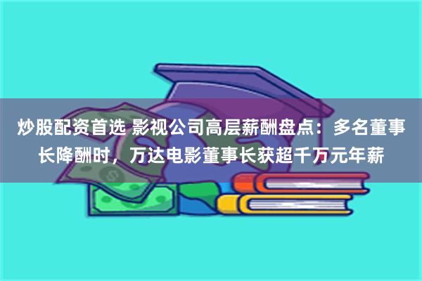 炒股配资首选 影视公司高层薪酬盘点：多名董事长降酬时，万达电影董事长获超千万元年薪
