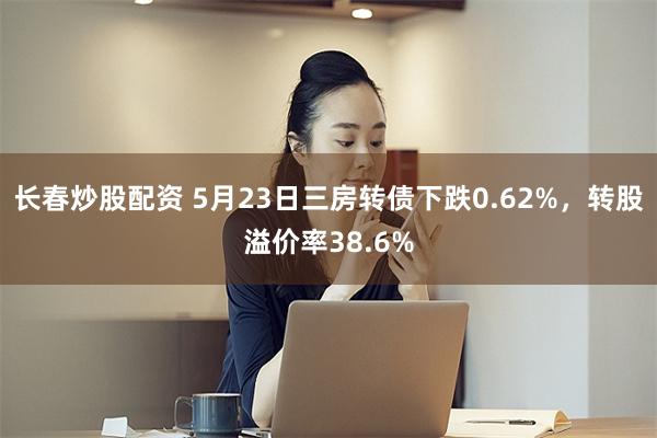 长春炒股配资 5月23日三房转债下跌0.62%，转股溢价率38.6%