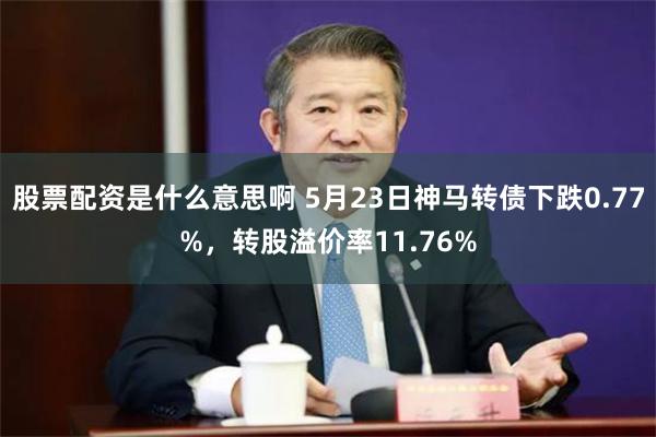 股票配资是什么意思啊 5月23日神马转债下跌0.77%，转股溢价率11.76%