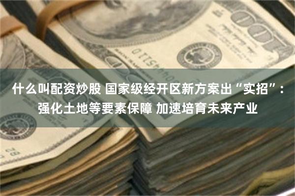什么叫配资炒股 国家级经开区新方案出“实招”：强化土地等要素保障 加速培育未来产业