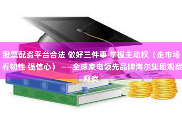 股票配资平台合法 做好三件事 掌握主动权（走市场 看韧性 强信心） ——全球家电领先品牌海尔集团观察