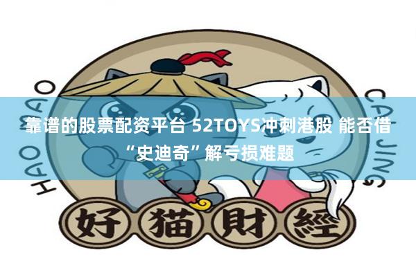 靠谱的股票配资平台 52TOYS冲刺港股 能否借“史迪奇”解亏损难题