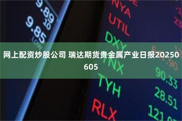 网上配资炒股公司 瑞达期货贵金属产业日报20250605