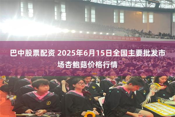 巴中股票配资 2025年6月15日全国主要批发市场杏鲍菇价格行情