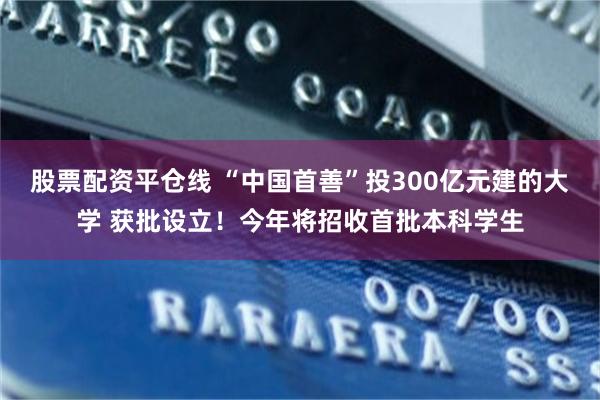 股票配资平仓线 “中国首善”投300亿元建的大学 获批设立！今年将招收首批本科学生