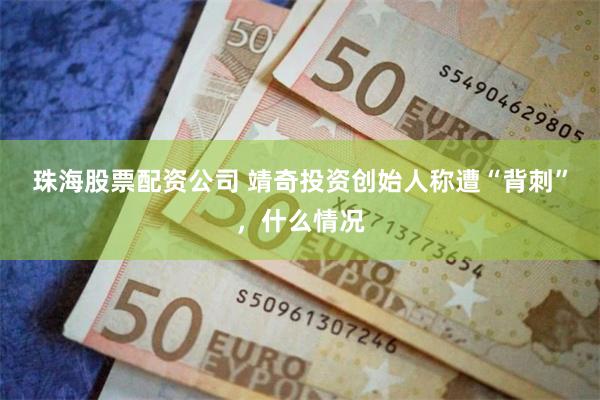 珠海股票配资公司 靖奇投资创始人称遭“背刺”，什么情况