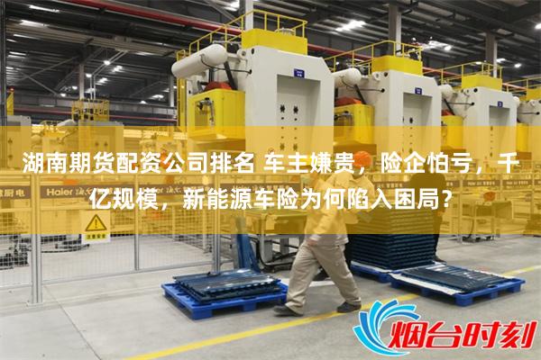 湖南期货配资公司排名 车主嫌贵，险企怕亏，千亿规模，新能源车险为何陷入困局？