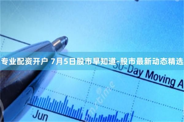 专业配资开户 7月5日股市早知道-股市最新动态精选