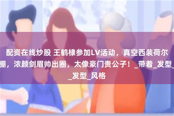 配资在线炒股 王鹤棣参加LV活动，真空西装荷尔蒙爆棚，浓颜剑眉帅出圈，太像豪门贵公子！_带着_发型_风格